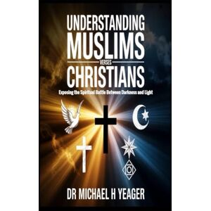 Yeager, Dr Michael H UNDERSTANDING MUSLIMS VERSES CHRISTIANS: Exposing the Spiritual Battle Between Darkness and Light Yeager, Dr Michael H UNDERSTANDING MUSLIMS VERSES CHRISTIANS: Exposing the Spiritual Battle Between Darkness and Light