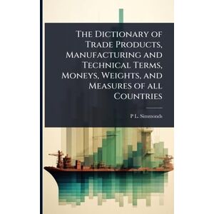 Simmonds, P L 1814-1897 The Dictionary of Trade Products, Manufacturing and Technical Terms, Moneys, Weights, and Measures of all Countries Simmonds, P L 1814-1897 The Dictionary of Trade Products, Manufacturing and Technical Terms, Moneys, Weights, and Measures of all Countries