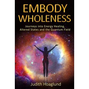 Hoaglund, Judith Embody Wholeness: Journeys into Energy Healing, Altered States and the Quantum Field Hoaglund, Judith Embody Wholeness: Journeys into Energy Healing, Altered States and the Quantum Field