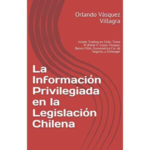 Vásquez Villagra, Orlando La Información Privilegiada en la Legislación Chilena: Insider Trading en Chile. Tomo VI (Parte II. Casos: Chispas; Banco Chile; Euroamérica Cía. de Seguros, y Schwager Vásquez Villagra, Orlando La Información Privilegiada en la Legislación Chilena: Insider Trading en Chile. Tomo VI (Parte II. Casos: Chispas; Banco Chile; Euroamérica Cía. de Seguros, y Schwager
