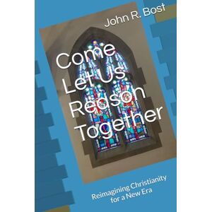 Bost, John R. Come Let Us Reason Together: Reimagining Christianity for a New Era Bost, John R. Come Let Us Reason Together: Reimagining Christianity for a New Era