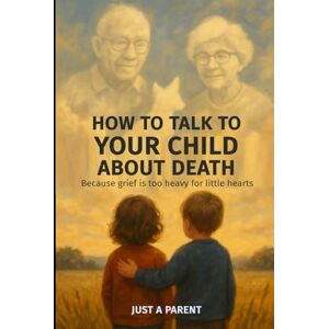 a Parent, Just How to Talk to Your Child About Death: Gentle, Honest Guidance to Help Your Child Understand Death and Grow Through Grief. With Tools, Words, and Real-Life Support That Work (Just a Parent) a Parent, Just How to Talk to Your Child About Death: Gentle, Honest Guidance to Help Your Child Understand Death and Grow Through Grief. With Tools, Words, and Real-Life Support That Work (Just a Parent)