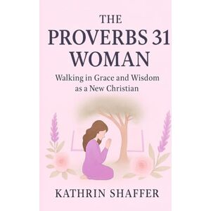 Shaffer, Kathrin The Proverbs 31 Woman: Walking in Grace and Wisdom as a New Christian Shaffer, Kathrin The Proverbs 31 Woman: Walking in Grace and Wisdom as a New Christian