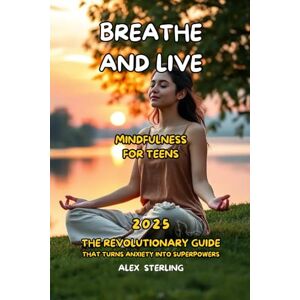 Sterling, Alex Breathe and Live Mindfulness for Teens: The Definitive Guide "The revolutionary guide that transforms anxiety into superpowers Sterling, Alex Breathe and Live Mindfulness for Teens: The Definitive Guide "The revolutionary guide that transforms anxiety into superpowers