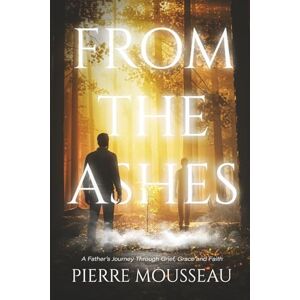 Mousseau, Pierre From the Ashes: A Father's Journey Through Grief, Grace and Faith Mousseau, Pierre From the Ashes: A Father's Journey Through Grief, Grace and Faith