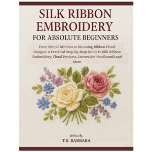 Barbara, T.S. Silk Ribbon Embroidery for Absolute Beginners: From Simple Stitches to Stunning Ribbon Floral Design: A Practical Step-by-Step Guide to Silk Ribbon Embroidery, Floral Project & Decorative Needlecraft Barbara, T.S. Silk Ribbon Embroidery for Absolute Beginners: From Simple Stitches to Stunning Ribbon Floral Design: A Practical Step-by-Step Guide to Silk Ribbon Embroidery, Floral Project & Decorative Needlecraft