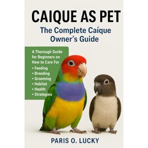 O. LUCKY, PARIS Caíque as Pet: A Thorough Guide for Beginners on How to Care For, Feeding, Breeding, Grooming, Habitat, Health and strategies O. LUCKY, PARIS Caíque as Pet: A Thorough Guide for Beginners on How to Care For, Feeding, Breeding, Grooming, Habitat, Health and strategies