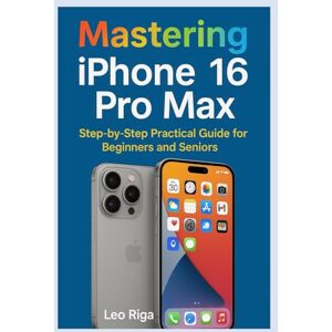 Riga, Leo Mastering iPhone 16 Pro Max: Step by step Practical guide for Beginners and Seniors Riga, Leo Mastering iPhone 16 Pro Max: Step by step Practical guide for Beginners and Seniors
