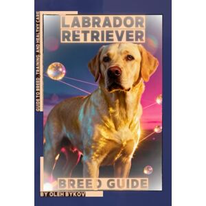 Bykov, Oleh Labrador Retriever: A Practical, Evidence-Based Guide to Breed Traits, Care, Training, and Healthy Ownership Bykov, Oleh Labrador Retriever: A Practical, Evidence-Based Guide to Breed Traits, Care, Training, and Healthy Ownership