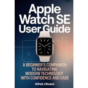 BRUECE, ALFRED J APPLE WATCH SE USER GUIDE: A Beginner’s Companion to Navigating Modern Technology with Confidence and Ease BRUECE, ALFRED J APPLE WATCH SE USER GUIDE: A Beginner’s Companion to Navigating Modern Technology with Confidence and Ease