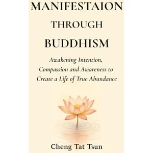 Tat Tsun, Cheng Manifestation Through Buddhism: Awakening Intention, Compassion, and Awareness to Create a Life of True Abundance Tat Tsun, Cheng Manifestation Through Buddhism: Awakening Intention, Compassion, and Awareness to Create a Life of True Abundance