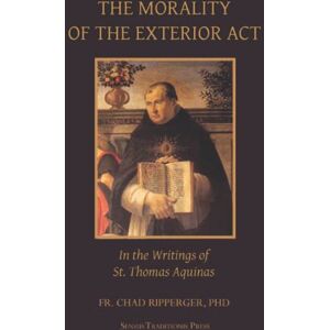 Ripperger, Fr. Chad A The Morality of the Exterior Act: in the Writings of St. Thomas Aquinas Ripperger, Fr. Chad A The Morality of the Exterior Act: in the Writings of St. Thomas Aquinas