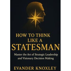 Knoxley, Evander HOW TO THINK LIKE A STATESMAN: Master the Art of Strategic Leadership and Visionary Decision Making Knoxley, Evander HOW TO THINK LIKE A STATESMAN: Master the Art of Strategic Leadership and Visionary Decision Making