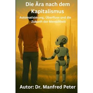 Peter, Dr. Manfred Die Ära nach dem Kapitalismus: Automatisierung, Überfluss und die Zukunft der Menschheit Eine Analyse des Systemwandels im Zeitalter künstlicher Intelligenz (Unsere Welt von Morgen) Peter, Dr. Manfred Die Ära nach dem Kapitalismus: Automatisierung, Überfluss und die Zukunft der Menschheit Eine Analyse des Systemwandels im Zeitalter künstlicher Intelligenz (Unsere Welt von Morgen)
