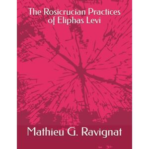 Ravignat M.A., Rev. Mathieu G. The Rosicrucian Practices of Eliphas Levi Ravignat M.A., Rev. Mathieu G. The Rosicrucian Practices of Eliphas Levi