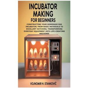 H. Stanković, Vojnomir Incubator Making for Beginners: Constructing Your Homemade Egg Incubator; From Basic Materials to Excellent Hatching; Transforming Everyday Equipment into Life-Creating Machines H. Stanković, Vojnomir Incubator Making for Beginners: Constructing Your Homemade Egg Incubator; From Basic Materials to Excellent Hatching; Transforming Everyday Equipment into Life-Creating Machines