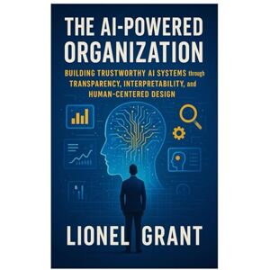 Grant, Lionel The AI-Powered Organization: Building Trustworthy AI Systems through Transparency, Interpretability, and Human-Centered Design Grant, Lionel The AI-Powered Organization: Building Trustworthy AI Systems through Transparency, Interpretability, and Human-Centered Design