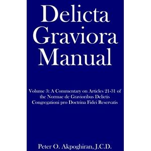 Akpoghiran, J.C.D., Peter O. Delicta Graviora Manual: Volume 3: A Commentary on Articles 21-31 of the Normae de Gravioribus Delictis Congregationi pro Doctrina Fidei Reservatis Akpoghiran, J.C.D., Peter O. Delicta Graviora Manual: Volume 3: A Commentary on Articles 21-31 of the Normae de Gravioribus Delictis Congregationi pro Doctrina Fidei Reservatis