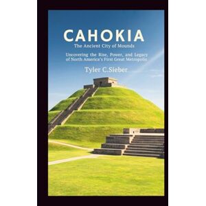 C.Sieber, Tyler Cahokia: The Ancient City of Mounds: Uncovering the Rise, Power, and Legacy of North America’s First Great Metropolis C.Sieber, Tyler Cahokia: The Ancient City of Mounds: Uncovering the Rise, Power, and Legacy of North America’s First Great Metropolis