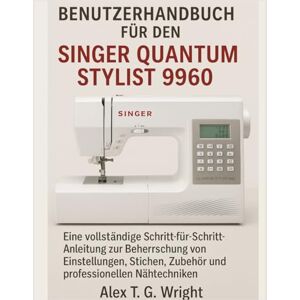 T. G. Wright, Alex BENUTZERHANDBUCH FÜR DEN SINGER QUANTUM STYLIST 9960: Eine vollständige Schritt-für-Schritt-Anleitung zur Beherrschung von Einstellungen, Stichen, Zubehör und professionellen Nähtechniken T. G. Wright, Alex BENUTZERHANDBUCH FÜR DEN SINGER QUANTUM STYLIST 9960: Eine vollständige Schritt-für-Schritt-Anleitung zur Beherrschung von Einstellungen, Stichen, Zubehör und professionellen Nähtechniken