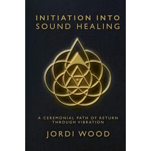 Wood, Jordi Initiation Into Sound Healing: A Ceremonial Path of Return through Vibration Wood, Jordi Initiation Into Sound Healing: A Ceremonial Path of Return through Vibration