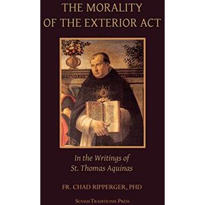 Ripperger, Fr. Chad A The Morality of the Exterior Act: in the Writings of St. Thomas Aquinas Ripperger, Fr. Chad A The Morality of the Exterior Act: in the Writings of St. Thomas Aquinas