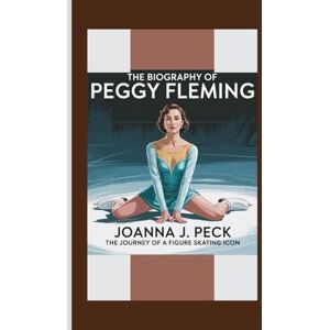 J. Peck, Joanna The biography of Peggy Fleming: The Journey of a Figure Skating Icon J. Peck, Joanna The biography of Peggy Fleming: The Journey of a Figure Skating Icon