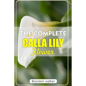Walker, Brandon THE COMPLETE CALLA LILLY FLOWERS: The Ultimate Beginner's Guide to Growing, Caring For, and Harvesting Stunning Calla Lilies at Home and garden Walker, Brandon THE COMPLETE CALLA LILLY FLOWERS: The Ultimate Beginner's Guide to Growing, Caring For, and Harvesting Stunning Calla Lilies at Home and garden