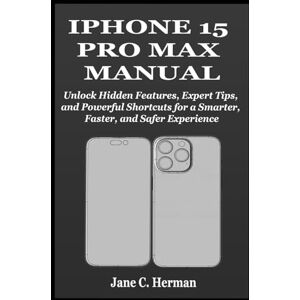 C. Herman, Jane IPHONE 15 PRO MAX MANUAL: Unlock Hidden Features, Expert Tips, and Powerful Shortcuts for a Smarter, Faster, and Safer Experience C. Herman, Jane IPHONE 15 PRO MAX MANUAL: Unlock Hidden Features, Expert Tips, and Powerful Shortcuts for a Smarter, Faster, and Safer Experience