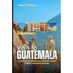 D. Vollmer, James Visit to Guatemala: A Journey Into the Heart of Ancient Civilizations, Colorful Traditions, and Stunning Landscapes D. Vollmer, James Visit to Guatemala: A Journey Into the Heart of Ancient Civilizations, Colorful Traditions, and Stunning Landscapes