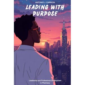 Carrion, Antonio J. Leading With Purpose: Leadership and Professional Development in Pharmacy: Leadership and Professional Development in Pharmacy Carrion, Antonio J. Leading With Purpose: Leadership and Professional Development in Pharmacy: Leadership and Professional Development in Pharmacy