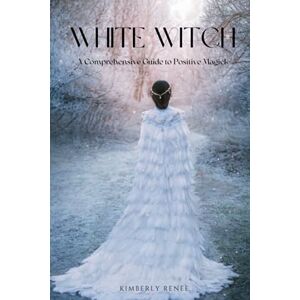 Renee, Kimberly White Witch: A Comprehensive Guide to Positive Magick Renee, Kimberly White Witch: A Comprehensive Guide to Positive Magick