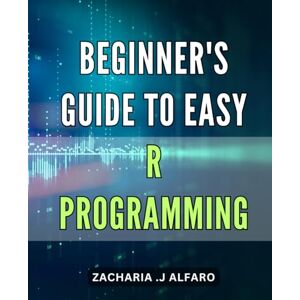 J Alfaro, Zacharia . Beginner's Guide to Easy R Programming: R Programming for Absolute Beginners: Learn Basic Skills for Quick Data Analysis and Visualization J Alfaro, Zacharia . Beginner's Guide to Easy R Programming: R Programming for Absolute Beginners: Learn Basic Skills for Quick Data Analysis and Visualization