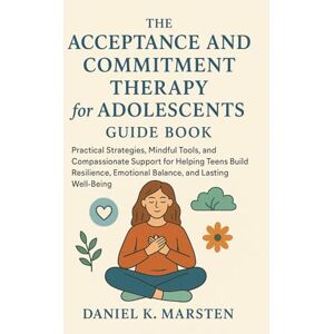 Marsten, Daniel K. The Acceptance and Commitment Therapy for Adolescents Guide Book: Practical Strategies, Mindful Tools, and Compassionate Support for Helping Teens Build Resilience, Emotional Balance, and Lasting WelI Marsten, Daniel K. The Acceptance and Commitment Therapy for Adolescents Guide Book: Practical Strategies, Mindful Tools, and Compassionate Support for Helping Teens Build Resilience, Emotional Balance, and Lasting WelI