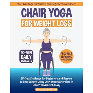 Press, Elevated Mind Chair Yoga for Weight Loss: 28-Day Challenge for Beginners and Seniors to Lose Weight Using Low-Impact Exercises in Under 10 Minutes a Day Press, Elevated Mind Chair Yoga for Weight Loss: 28-Day Challenge for Beginners and Seniors to Lose Weight Using Low-Impact Exercises in Under 10 Minutes a Day