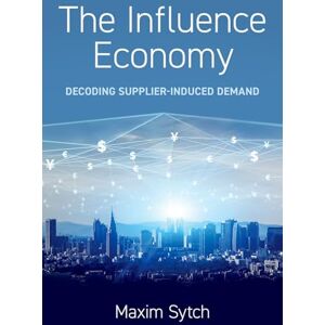 Sytch, Maxim The Influence Economy: Decoding Supplier-Induced Demand Sytch, Maxim The Influence Economy: Decoding Supplier-Induced Demand