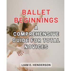 Henderson, Liam E. Ballet Beginnings: A Comprehensive Guide for Total Novices: Discovering the Grace and Elegance of Ballet in Your Journey of Learning Henderson, Liam E. Ballet Beginnings: A Comprehensive Guide for Total Novices: Discovering the Grace and Elegance of Ballet in Your Journey of Learning