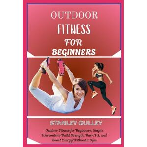 Stanley OUTDOOR FITNESS FOR BEGINNERS: Outdoor Fitness for Beginners: Simple Workouts to Build Strength, Burn Fat, and Boost Energy Without a Gym Stanley OUTDOOR FITNESS FOR BEGINNERS: Outdoor Fitness for Beginners: Simple Workouts to Build Strength, Burn Fat, and Boost Energy Without a Gym
