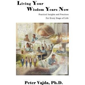 Vajda Ph.D., Peter Living Your Wisdom Years Now: Practical Insights and Practices for Every Stage of Life Vajda Ph.D., Peter Living Your Wisdom Years Now: Practical Insights and Practices for Every Stage of Life