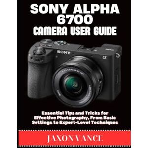 VANCE, JAXON SONY ALPHA 6700 CAMERA USER GUIDE: Essential Tips and Tricks for Effective Photography, From Basic Settings to Expert-Level Techniques VANCE, JAXON SONY ALPHA 6700 CAMERA USER GUIDE: Essential Tips and Tricks for Effective Photography, From Basic Settings to Expert-Level Techniques