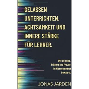 Jarden, Jonas Gelassen unterrichten. Achtsamkeit und innere Stärke für Lehrer.: Wie du Ruhe, Präsenz und Freude im Klassenzimmer bewahrst. Jarden, Jonas Gelassen unterrichten. Achtsamkeit und innere Stärke für Lehrer.: Wie du Ruhe, Präsenz und Freude im Klassenzimmer bewahrst.