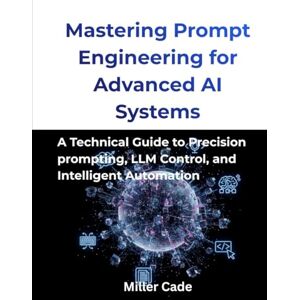 Cade, Miller Mastering Prompt Engineering for Advanced AI Systems: A Technical guide to Precision Prompting, LLM Control and Intelligent Automation Cade, Miller Mastering Prompt Engineering for Advanced AI Systems: A Technical guide to Precision Prompting, LLM Control and Intelligent Automation