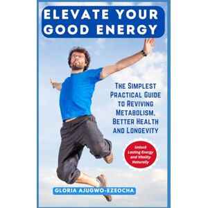Ajugwo-Ezeocha, Gloria Elevate Your Good Energy: The Simplest Practical Guide to Reviving Metabolism, Better Health and Longevity Ajugwo-Ezeocha, Gloria Elevate Your Good Energy: The Simplest Practical Guide to Reviving Metabolism, Better Health and Longevity