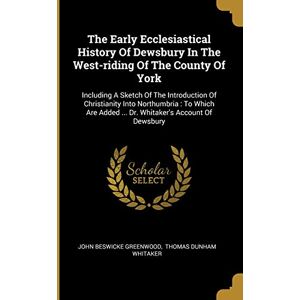 Greenwood, John Beswicke The Early Ecclesiastical History Of Dewsbury In The West-riding Of The County Of York: Including A Sketch Of The Introduction Of Christianity Into ... Added ... Dr. Whitaker's Account Of Dewsbury Greenwood, John Beswicke The Early Ecclesiastical History Of Dewsbury In The West-riding Of The County Of York: Including A Sketch Of The Introduction Of Christianity Into ... Added ... Dr. Whitaker's Account Of Dewsbury