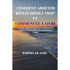 J.P. LUKE, MARTHA COMMENT ARRÊTER RÉFLÉCHISSEZ TROP ET COMMENCEZ À VIVRE: Le chemin étape par étape vers la clarté mentale, la liberté émotionnelle et une paix intérieure durable J.P. LUKE, MARTHA COMMENT ARRÊTER RÉFLÉCHISSEZ TROP ET COMMENCEZ À VIVRE: Le chemin étape par étape vers la clarté mentale, la liberté émotionnelle et une paix intérieure durable