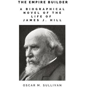 Sullivan, Oscar M. The Empire-Builder: A Biographical Novel of The Life of James J. Hill Sullivan, Oscar M. The Empire-Builder: A Biographical Novel of The Life of James J. Hill