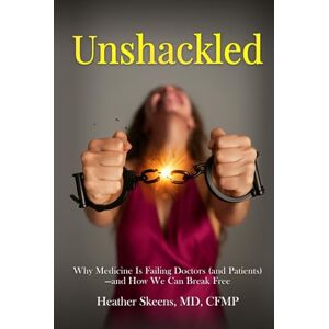 Skeens MD CFMP, Heather Unshackled: Why Medicine Is Failing Doctors (and Patients) —and How We Can Break Free Skeens MD CFMP, Heather Unshackled: Why Medicine Is Failing Doctors (and Patients) —and How We Can Break Free
