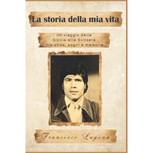 Lagona, Sig. Francesco La storia della mia vita: Un viaggio dalla Sicilia alla Svizzera tra sfide, sogni e memorie Lagona, Sig. Francesco La storia della mia vita: Un viaggio dalla Sicilia alla Svizzera tra sfide, sogni e memorie
