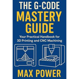 Power, Max The G-Code Mastery Guide: Your Practical Handbook for 3D Printing and CNC Machining Power, Max The G-Code Mastery Guide: Your Practical Handbook for 3D Printing and CNC Machining
