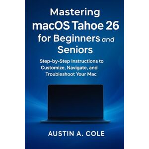 Cole., Austin A. Mastering macOS Tahoe 26 for Beginners and Seniors: Step-by-Step Instructions to Customize, Navigate, and Troubleshoot Your Mac Cole., Austin A. Mastering macOS Tahoe 26 for Beginners and Seniors: Step-by-Step Instructions to Customize, Navigate, and Troubleshoot Your Mac
